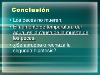 Conclusión   Los peces no mueren. El aumento de temperatura del agua  es la causa de la muerte de los peces  ¿Se aprueba o rechaza la segunda hipótesis? 