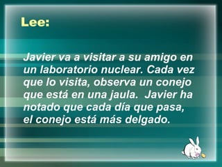 Javier va a visitar a su amigo en un laboratorio nuclear. Cada vez que lo visita, observa un conejo que está en una jaula.  Javier ha notado que cada día que pasa, el conejo está más delgado.   Lee: 