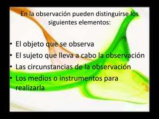 En la observación pueden distinguirse los siguientes elementos:El objeto que se observaEl sujeto que lleva a cabo la observaciónLas circunstancias de la observaciónLos medios o instrumentos para realizarla