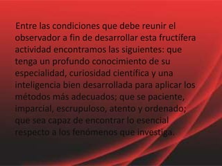     Entre las condiciones que debe reunir el observador a fin de desarrollar esta fructífera actividad encontramos las siguientes: que tenga un profundo conocimiento de su especialidad, curiosidad científica y una inteligencia bien desarrollada para aplicar los métodos más adecuados; que se paciente, imparcial, escrupuloso, atento y ordenado; que sea capaz de encontrar lo esencial respecto a los fenómenos que investiga.
