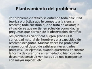 Planteamiento del problema    Por problema científico se entiende toda dificultad teórica o práctica que le compete a la ciencia resolver, toda cuestión que se trata de aclarar; la situación es que no tienen solución conocida; las preguntas que derivan de la observación científica.    Los problemas científicos surgen gracias a la curiosidad natural del hombre y a la capacidad de resolver incógnitas. Muchas veces los problemas surgen por el deseo de satisfacer necesidades prácticas. Por ejemplo, cuando queremos encontrar la forma de curar una enfermedad, o bien cuando deseamos construir vehículos que nos transporten con mayor rapidez, etc.