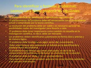 Para identificar y formular problemas, Leoncio Lara Sáenz propone las siguientes: El problema debe ser establecido e identificado explícitamente El planteamiento del problema debe ser consecuente con el conocimiento actual y comprobado por la teoría científica.La resolución del problema debe ser viable y es necesario apreciar las posibilidades reales del investigador para llevarla a cabo. El problema debe tener importancia como cuestión no resuelta en la investigación científica, es decir, debe ser relevante.Los problemas deben identificarse y plantearse en forma clara y precisa y de manera lógica. El problema debe localizarse en algún sector del conocimiento. Debe seleccionarse adecuadamente el método en la identificación y planteamiento del problema. El problema ha de ofrecer soluciones adecuadas, es decir de los componentes del problema se derivaran los elementos de la solución. El problema debe ser cierto y no un seudoproblema. Para identificar el problema deben aplicarse los conocimientos existentes y no inventar información. 