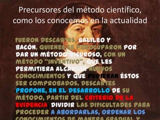 Precursores del método científico, como los conocemos en la actualidadFueron Descartes, Galileo y Bacón, quienes se preocuparon por dar un método riguroso, con un método “inventivo”, que les permitiera alcanzar nuevos conocimientos y que pudieran éstos ser comprobados. Descartes propone, en el desarrollo de su método, partir del criterio de la evidencia, dividir las dificultades para proceder a abordarlas, ordenar los conocimientos de manera gradual y ascendentes desde el punto de vista de la complejidad de ellos, y hacer enumeraciones completas y generales a fin de evitar omisiones. 
