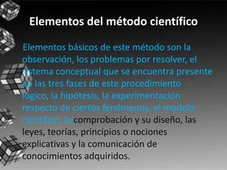 Elementos del método científico    Elementos básicos de este método son la observación, los problemas por resolver, el sistema conceptual que se encuentra presente en las tres fases de este procedimiento lógico, la hipótesis, la experimentación respecto de ciertos fenómenos, el modelo científico, la comprobación y su diseño, las leyes, teorías, principios o nociones explicativas y la comunicación de conocimientos adquiridos.