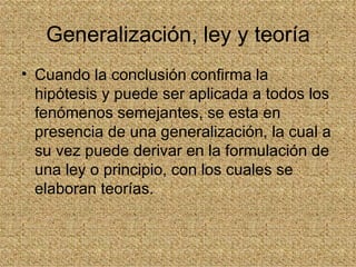 Generalización, ley y teoría
• Cuando la conclusión confirma la
  hipótesis y puede ser aplicada a todos los
  fenómenos semejantes, se esta en
  presencia de una generalización, la cual a
  su vez puede derivar en la formulación de
  una ley o principio, con los cuales se
  elaboran teorías.
 