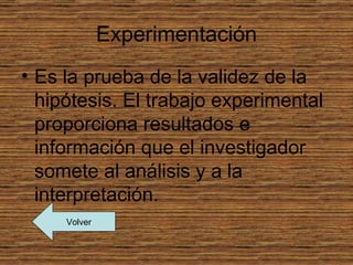Experimentación
• Es la prueba de la validez de la
  hipótesis. El trabajo experimental
  proporciona resultados e
  información que el investigador
  somete al análisis y a la
  interpretación.
     Volver
 