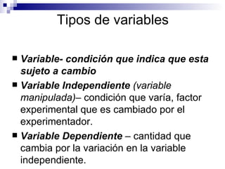 Tipos de variables Variable- condición que indica que esta sujeto a cambio Variable Independiente  (variable manipulada)–  condición que varía, factor experimental que es cambiado por el experimentador.  Variable Dependiente  – cantidad que cambia por la variación en la variable independiente. 