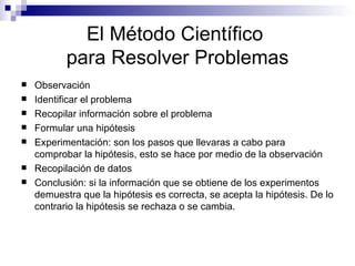 El Método Científico  para Resolver Problemas Observación  Identificar el problema Recopilar información sobre el problema Formular una hipótesis Experimentación: son los pasos que llevaras a cabo para comprobar la hipótesis, esto se hace por medio de la observación Recopilación de datos Conclusión: si la información que se obtiene de los experimentos demuestra que la hipótesis es correcta, se acepta la hipótesis. De lo contrario la hipótesis se rechaza o se cambia. 