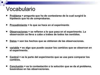 Vocabulario Problema  = pregunta que ha de contestarse de la cual surgirá la hipótesis que ha de comprobarse. Procedimiento  = lo que se hace en el experimento Observaciones  = se refieren a lo que pasa en el experimento. La observación se lleva a cabo a trabes de todos los sentidos. Datos  = son los hechos que se obtienen de las observaciones. variable  = es algo que puede causar los cambios que se observan en el experimento. Control  = es la parte del experimento que se usa para comparar los cambios. Conclusión  = es la contestación o la solución que se da al problema, basándose en las observaciones. 