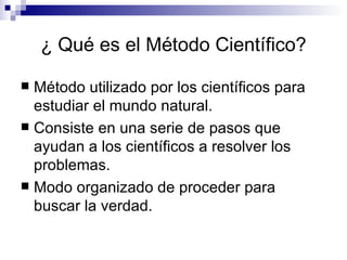 ¿ Qué es el  Método   Científico ? Método utilizado por los científicos para estudiar el mundo natural. Consiste en una serie de pasos que ayudan a los científicos a resolver los problemas. Modo organizado de proceder para buscar la verdad. 