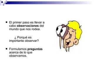 El primer paso es llevar a cabo  observaciones  del mundo que nos rodea.   ¿ Porqué es importante observar? Formulamos  preguntas  acerca de lo que observamos. 