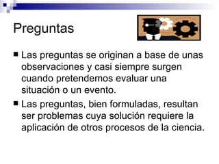 Preguntas Las preguntas se originan a base de unas observaciones y casi siempre surgen cuando pretendemos evaluar una situación o un evento. Las preguntas, bien formuladas, resultan ser problemas cuya solución requiere la aplicación de otros procesos de la ciencia. 