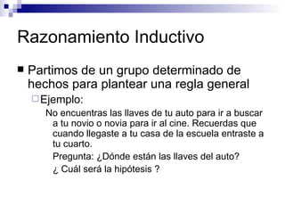 Razonamiento Inductivo Partimos de un grupo determinado de hechos para plantear una regla general Ejemplo:  No encuentras las llaves de tu auto para ir a buscar a tu novio o novia para ir al cine. Recuerdas que cuando llegaste a tu casa de la escuela entraste a tu cuarto. Pregunta:  ¿Dónde están las llaves del auto? ¿ Cuál será la hipótesis ? 