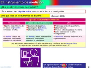 El instrumento de medición
21www.coimbraweb.com
¿Qué es el instrumento de medición?
En algunos casos llegan a utilizarse varias
técnicas de recolección de datos.
Es el recurso para registrar datos sobre las variables de la investigación.
Tipos de instrumento de medición
Cuestionarios Escala para medir actitudes Otros
Son los más utilizados. Se
Se basan en preguntas
cerradas o abiertas.
Escalamiento tipo Likert.
Escalograma de Guttman.
Diferencial semántico.
Análisis de contenido cuantitativo.
Observaciones.
Pruebas estandarizadas e inventario.
Datos recolectados en otras
investigaciones.
Se aplican a través de
entrevistas personales o
telefónica, o vía Internet.
Se aplican a través de entrevistas
entrevistas personales o
telefónica, o vía Internet.
Su aplicación depende del diseño de la
experimentación.
Sus respuestas, previamente codificadas, se obtienen y transfieren a una matriz de datos
y se preparan para su análisis mediante un paquete estadístico para PC.
¿De qué tipos de instrumentos se dispone? (Sampieri, 2010)
 