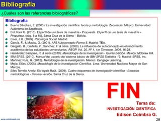 Bibliografía
28www.coimbraweb.com
¿Cuáles son las referencias bibliográficas?
Bibliografía
Bueno Sánchez, E. (2003). La investigación científica: teoría y metodología. Zacatecas, México: Universidad
Autónoma de Zacatecas.
Eid, Raúl G. (2010). El perfil de una tesis de maestría - Propuesta. El perfil de una tesis de maestría -
Propuesta, (pág. 8 a 15). Santa Cruz de la Sierra – Bolivia.
Eiser, J.R. (1999). Psicología Social. Madrid.
García, F., & Musitu, G. (2001). AF5 Autoconcepto Forma 5. Madrid: TEA.
Gargallo, B., Garfella, P., Sánchez, F. & otros. (2009). La influencia del autoconcepto en el rendimiento
académico de los estudiantes universitarios. REOP. Vol. 20, Nº 1, 1er Trimestre, 2009, 16-28.
Hernández Sampieri, R. & otros (2010). Metodología de la Investigación - Quinta Edición. México: McGraw Hill.
IBM SPSS. (2010). Manual del usuario del sistema básico de IBM SPSS Statistics 19. Madrid: SPSS, Inc.
Martinez Ruiz, H. (2012). Metodología de la investigación. Mexico: Cengage Learning.
Mejía, Elías. (2005). Metodología de la Investigación Científica. Lima: Universidad Nacional Mayor de San
Marcos.
Siles Torrelio Aneliz, Eid Ayala Raúl. (2009). Cuatro esquemas de investigación científica - Escuelas
metodológicas - Tercera versión. Santa Cruz de la Sierra.
FIN
Edison Coimbra G.
INVESTIGACIÓN CIENTÍFICA
Tema de:
 