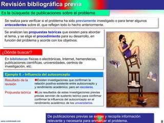 Revisión bibliográfica previa
8www.coimbraweb.com
Es la búsqueda de publicaciones sobre el problema
Se realiza para verificar si el problema ha sido previamente investigado o para tener algunos
antecedentes sobre él, que reflejen todo lo hecho anteriormente.
¿Dónde buscar?
En bibliotecas físicas o electrónicas, Internet, hemerotecas,
publicaciones científicas, universidades, centros de
investigación, etc.
De publicaciones previas se extrae y recopila información
relevante y necesaria para enmarcar el problema.
Se analizan las propuestas teóricas que existen para abordar
el tema, y se elige el procedimiento para su desarrollo, en
función del problema y acorde con los objetivos.
Ejemplo 6 .- Influencia del autoconcepto
Resultado de la
revisión
Existen investigaciones que confirman la
relación positiva existente entre autoconcepto y
y rendimiento académico, pero en escolares.
Propuesta teórica Los resultados de estas investigaciones previas
previas servirán de sustento teórico para confirmar
confirmar la influencia del autoconcepto en el
rendimiento académico de los universitarios.
 