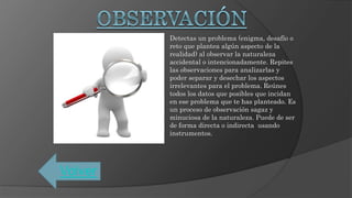 Detectas un problema (enigma, desafío o
reto que plantea algún aspecto de la
realidad) al observar la naturaleza
accidental o intencionadamente. Repites
las observaciones para analizarlas y
poder separar y desechar los aspectos
irrelevantes para el problema. Reúnes
todos los datos que posibles que incidan
en ese problema que te has planteado. Es
un proceso de observación sagaz y
minuciosa de la naturaleza. Puede de ser
de forma directa o indirecta usando
instrumentos.
Volver
 