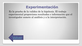 Experimentación
Es la prueba de la validez de la hipótesis. El trabajo
experimental proporciona resultados e información que el
investigador somete al análisis y a la interpretación.
Volver
 