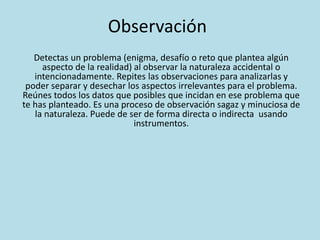 Observación
Detectas un problema (enigma, desafío o reto que plantea algún
aspecto de la realidad) al observar la naturaleza accidental o
intencionadamente. Repites las observaciones para analizarlas y
poder separar y desechar los aspectos irrelevantes para el problema.
Reúnes todos los datos que posibles que incidan en ese problema que
te has planteado. Es una proceso de observación sagaz y minuciosa de
la naturaleza. Puede de ser de forma directa o indirecta usando
instrumentos.
 