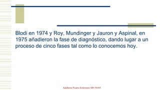 Blodi en 1974 y Roy, Mundinger y Jauron y Aspinal, en
1975 añadieron la fase de diagnóstico, dando lugar a un
proceso de cinco fases tal como lo conocemos hoy.
Adalberto Pizarro Enfermero MN 50305
 
