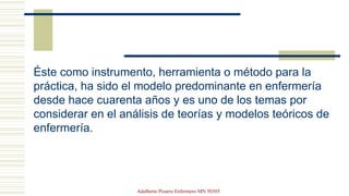 Éste como instrumento, herramienta o método para la
práctica, ha sido el modelo predominante en enfermería
desde hace cuarenta años y es uno de los temas por
considerar en el análisis de teorías y modelos teóricos de
enfermería.
Adalberto Pizarro Enfermero MN 50305
 