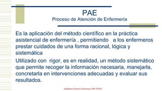 PAE
Proceso de Atención de Enfermería
Es la aplicación del método científico en la práctica
asistencial de enfermería , permitiendo a los enfermeros
prestar cuidados de una forma racional, lógica y
sistemática
Utilizado con rigor, es en realidad, un método sistemático
que permite recoger la información necesaria, manejarla,
concretarla en intervenciones adecuadas y evaluar sus
resultados.
Adalberto Pizarro Enfermero MN 50305
 