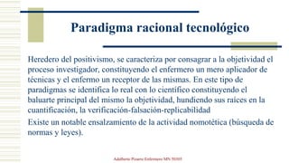 Paradigma racional tecnológico
Heredero del positivismo, se caracteriza por consagrar a la objetividad el
proceso investigador, constituyendo el enfermero un mero aplicador de
técnicas y el enfermo un receptor de las mismas. En este tipo de
paradigmas se identifica lo real con lo científico constituyendo el
baluarte principal del mismo la objetividad, hundiendo sus raíces en la
cuantificación, la verificación-falsación-replicabilidad
Existe un notable ensalzamiento de la actividad nomotética (búsqueda de
normas y leyes).
Adalberto Pizarro Enfermero MN 50305
 