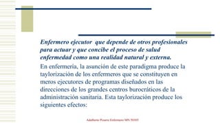 Enfermero ejecutor que depende de otros profesionales
para actuar y que concibe el proceso de salud
enfermedad como una realidad natural y externa.
En enfermería, la asunción de este paradigma produce la
taylorización de los enfermeros que se constituyen en
meros ejecutores de programas diseñados en las
direcciones de los grandes centros burocráticos de la
administración sanitaria. Esta taylorización produce los
siguientes efectos:
Adalberto Pizarro Enfermero MN 50305
 