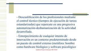 - Descualificación de los profesionales mediante
el control técnico (tiempos de ejecución de tareas
estandarizadas) que repercute en una progresiva
automatización-deshumanización de la actividad
desarrollada.
- Entorpecimiento de cualquier intento de
innovación en un contexto predeterminado desde
un puesto de control externo (metáfora: hombre
como hardware biológico y software psicológico
Adalberto Pizarro Enfermero MN 50305
 