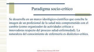 Paradigma socio-crítico
Se desarrolla en un marco ideológico-científico que concibe la
imagen de un profesional de la salud más comprometido con el
cambio (como organizador de actividades críticas e
innovadoras respecto del proceso salud-enfermedad). La
naturaleza del conocimiento de enfermería es dialéctico-crítica.
Adalberto Pizarro Enfermero MN 50305
 