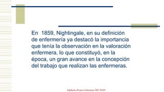En 1859, Nightingale, en su definición
de enfermería ya destacó la importancia
que tenía la observación en la valoración
enfermera, lo que constituyó, en la
época, un gran avance en la concepción
del trabajo que realizan las enfermeras.
Adalberto Pizarro Enfermero MN 50305
 