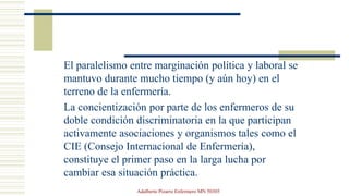 El paralelismo entre marginación política y laboral se
mantuvo durante mucho tiempo (y aún hoy) en el
terreno de la enfermería.
La concientización por parte de los enfermeros de su
doble condición discriminatoria en la que participan
activamente asociaciones y organismos tales como el
CIE (Consejo Internacional de Enfermería),
constituye el primer paso en la larga lucha por
cambiar esa situación práctica.
Adalberto Pizarro Enfermero MN 50305
 