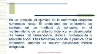 En un principio, el ejercicio de la enfermería abarcaba
numerosos roles. El profesional de enfermería se
centraba en las medidas de consuelo, en el
mantenimiento de un entorno higiénico, en desempeñar
las tareas del farmacéutico, dietista, fisioterapeuta y
asistente social. Ellas formaban parte de la práctica de la
enfermería, además de realizar actividades médico
delegadas.
Adalberto Pizarro Enfermero MN 50305
 