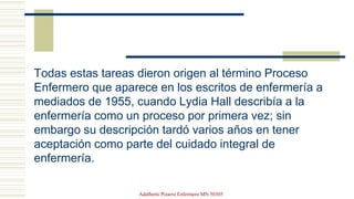 Todas estas tareas dieron origen al término Proceso
Enfermero que aparece en los escritos de enfermería a
mediados de 1955, cuando Lydia Hall describía a la
enfermería como un proceso por primera vez; sin
embargo su descripción tardó varios años en tener
aceptación como parte del cuidado integral de
enfermería.
Adalberto Pizarro Enfermero MN 50305
 