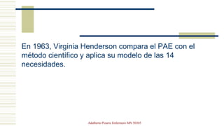En 1963, Virginia Henderson compara el PAE con el
método científico y aplica su modelo de las 14
necesidades.
Adalberto Pizarro Enfermero MN 50305
 