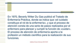 En 1970, Beverly Witter Du Gas publicó el Tratado de
Enfermería Práctica, donde se indica que «el cuidado
constituye el rol de la enfermería», y que el proceso de
atención consta de una serie de pasos realizados por el
enfermero para planear y cumplir la función de «cuidar».
El proceso de atención de enfermería aporta a la
profesión un método científico para la realización de sus
funciones.
Adalberto Pizarro Enfermero MN 50305
 