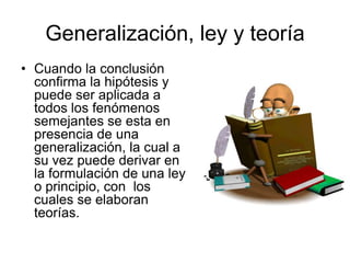 Generalización, ley y teoría
• Cuando la conclusión
  confirma la hipótesis y
  puede ser aplicada a
  todos los fenómenos
  semejantes se esta en
  presencia de una
  generalización, la cual a
  su vez puede derivar en
  la formulación de una ley
  o principio, con los
  cuales se elaboran
  teorías.
 