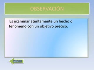 OBSERVACIÓN
VOLVER
Es examinar atentamente un hecho o
fenómeno con un objetivo preciso.
 