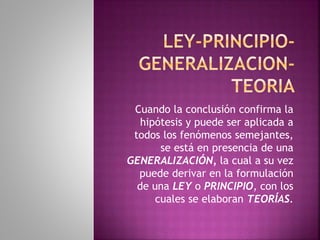 Cuando la conclusión confirma la
hipótesis y puede ser aplicada a
todos los fenómenos semejantes,
se está en presencia de una
GENERALIZACIÓN, la cual a su vez
puede derivar en la formulación
de una LEY o PRINCIPIO, con los
cuales se elaboran TEORÍAS.
 