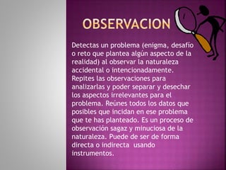 Detectas un problema (enigma, desafío
o reto que plantea algún aspecto de la
realidad) al observar la naturaleza
accidental o intencionadamente.
Repites las observaciones para
analizarlas y poder separar y desechar
los aspectos irrelevantes para el
problema. Reúnes todos los datos que
posibles que incidan en ese problema
que te has planteado. Es un proceso de
observación sagaz y minuciosa de la
naturaleza. Puede de ser de forma
directa o indirecta usando
instrumentos.
 