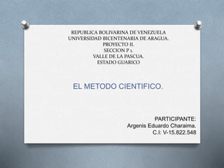 REPUBLICA BOLIVARINA DE VENEZUELA
UNIVERSIDAD BICENTENARIA DE ARAGUA.
PROYECTO II.
SECCION P 1.
VALLE DE LA PASCUA.
ESTADO GUARICO
EL METODO CIENTIFICO.
PARTICIPANTE:
Argenis Eduardo Charaima.
C.I: V-15.822.548
 