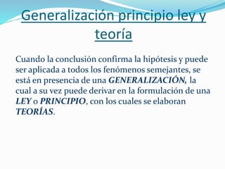 Generalización principio ley y
teoría
Cuando la conclusión confirma la hipótesis y puede
ser aplicada a todos los fenómenos semejantes, se
está en presencia de una GENERALIZACIÓN, la
cual a su vez puede derivar en la formulación de una
LEY o PRINCIPIO, con los cuales se elaboran
TEORÍAS.
 