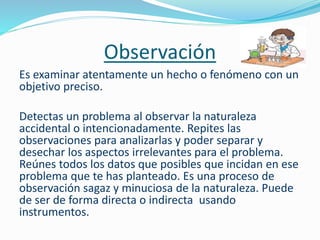 Observación
Es examinar atentamente un hecho o fenómeno con un
objetivo preciso.
Detectas un problema al observar la naturaleza
accidental o intencionadamente. Repites las
observaciones para analizarlas y poder separar y
desechar los aspectos irrelevantes para el problema.
Reúnes todos los datos que posibles que incidan en ese
problema que te has planteado. Es una proceso de
observación sagaz y minuciosa de la naturaleza. Puede
de ser de forma directa o indirecta usando
instrumentos.
 