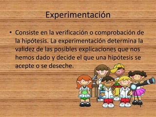 Experimentación
• Consiste en la verificación o comprobación de
la hipótesis. La experimentación determina la
validez de las posibles explicaciones que nos
hemos dado y decide el que una hipótesis se
acepte o se deseche.
 