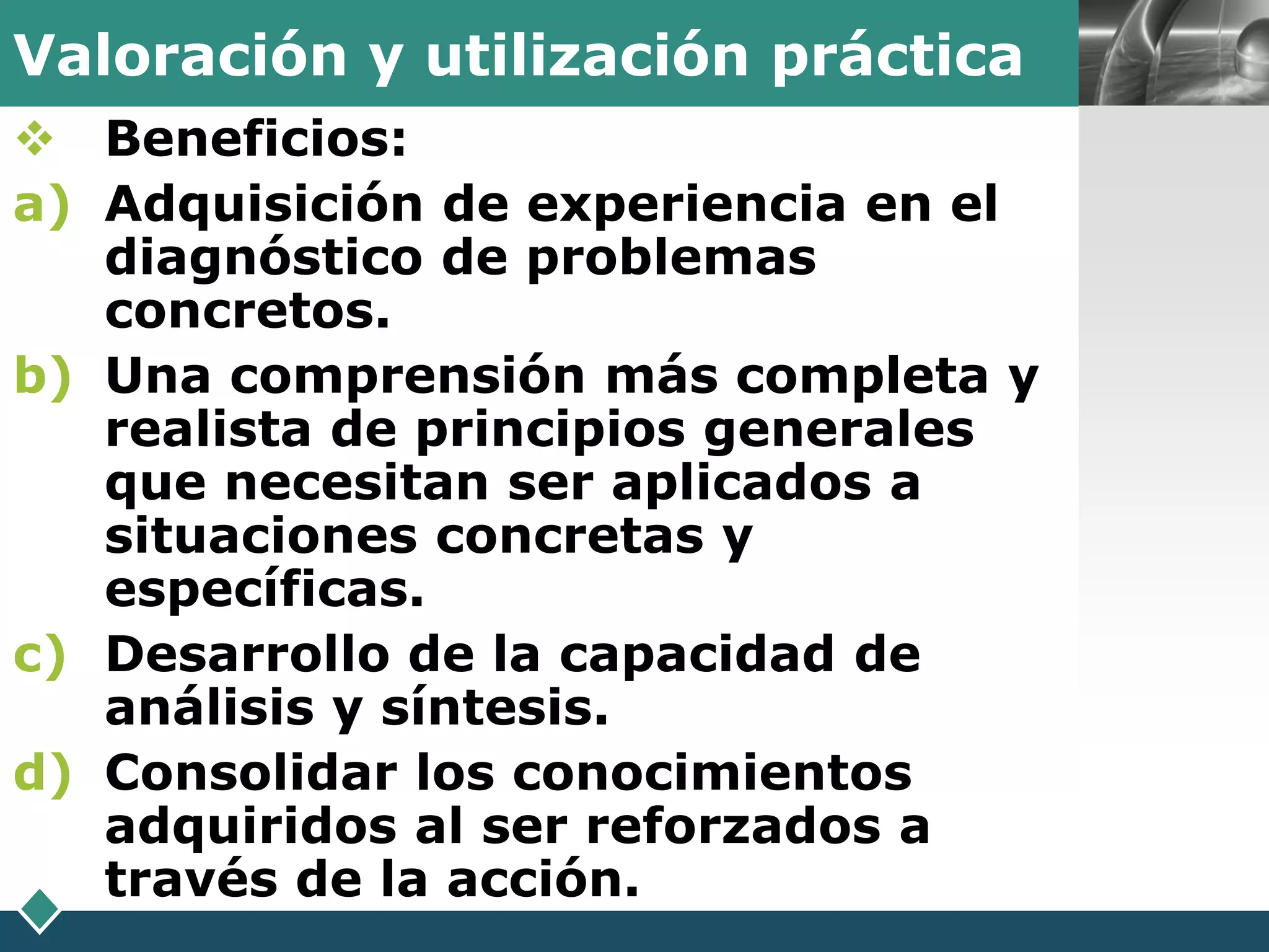 Valoración y utilización práctica     LOGO

 Beneficios:
a) Adquisición de experiencia en el
   diagnóstico de problemas
   concretos.
b) Una comprensión más completa y
   realista de principios generales
   que necesitan ser aplicados a
   situaciones concretas y
   específicas.
c) Desarrollo de la capacidad de
   análisis y síntesis.
d) Consolidar los conocimientos
   adquiridos al ser reforzados a
   través de la acción.
 