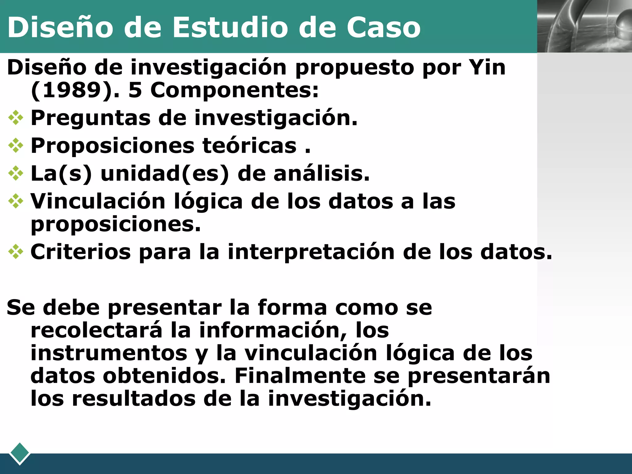 Diseño de Estudio de Caso                          LOGO

Diseño de investigación propuesto por Yin
  (1989). 5 Componentes:
 Preguntas de investigación.
 Proposiciones teóricas .
 La(s) unidad(es) de análisis.
 Vinculación lógica de los datos a las
  proposiciones.
 Criterios para la interpretación de los datos.

Se debe presentar la forma como se
  recolectará la información, los
  instrumentos y la vinculación lógica de los
  datos obtenidos. Finalmente se presentarán
  los resultados de la investigación.
 