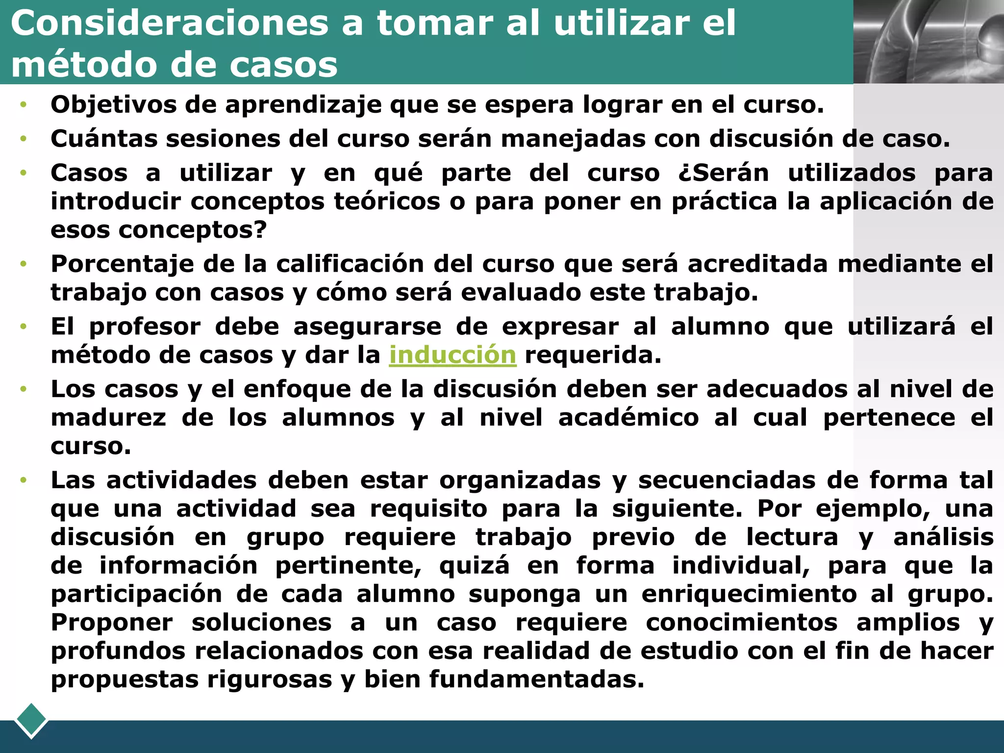 Consideraciones a tomar al utilizar el
                                                                  LOGO
método de casos
• Objetivos de aprendizaje que se espera lograr en el curso.
• Cuántas sesiones del curso serán manejadas con discusión de caso.
• Casos a utilizar y en qué parte del curso ¿Serán utilizados para
  introducir conceptos teóricos o para poner en práctica la aplicación de
  esos conceptos?
• Porcentaje de la calificación del curso que será acreditada mediante el
  trabajo con casos y cómo será evaluado este trabajo.
• El profesor debe asegurarse de expresar al alumno que utilizará el
  método de casos y dar la inducción requerida.
• Los casos y el enfoque de la discusión deben ser adecuados al nivel de
  madurez de los alumnos y al nivel académico al cual pertenece el
  curso.
• Las actividades deben estar organizadas y secuenciadas de forma tal
  que una actividad sea requisito para la siguiente. Por ejemplo, una
  discusión en grupo requiere trabajo previo de lectura y análisis
  de información pertinente, quizá en forma individual, para que la
  participación de cada alumno suponga un enriquecimiento al grupo.
  Proponer soluciones a un caso requiere conocimientos amplios y
  profundos relacionados con esa realidad de estudio con el fin de hacer
  propuestas rigurosas y bien fundamentadas.
 
