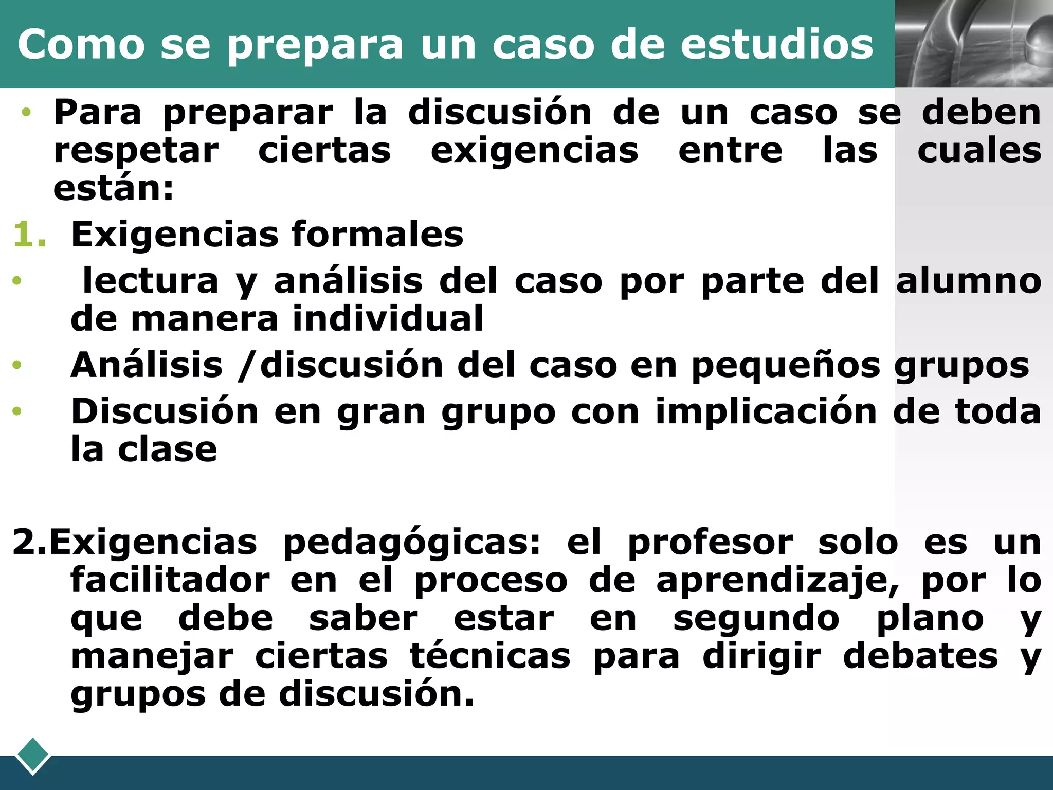 Como se prepara un caso de estudios             LOGO

 • Para preparar la discusión de un caso se deben
   respetar ciertas exigencias entre las cuales
   están:
1. Exigencias formales
•    lectura y análisis del caso por parte del alumno
    de manera individual
• Análisis /discusión del caso en pequeños grupos
• Discusión en gran grupo con implicación de toda
    la clase

2.Exigencias pedagógicas: el profesor solo es un
   facilitador en el proceso de aprendizaje, por lo
   que debe saber estar en segundo plano y
   manejar ciertas técnicas para dirigir debates y
   grupos de discusión.
 