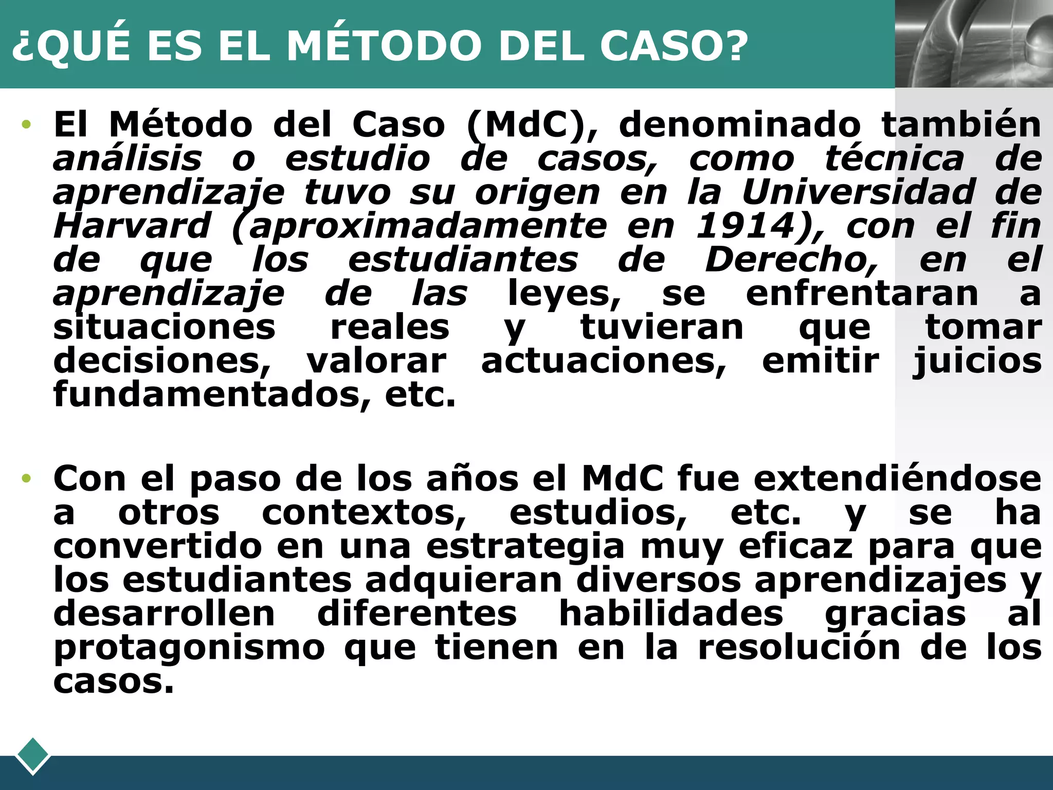 ¿QUÉ ES EL MÉTODO DEL CASO?                   LOGO

• El Método del Caso (MdC), denominado también
  análisis o estudio de casos, como técnica de
  aprendizaje tuvo su origen en la Universidad de
  Harvard (aproximadamente en 1914), con el fin
  de que los estudiantes de Derecho, en el
  aprendizaje de las leyes, se enfrentaran a
  situaciones  reales  y   tuvieran  que    tomar
  decisiones, valorar actuaciones, emitir juicios
  fundamentados, etc.

• Con el paso de los años el MdC fue extendiéndose
  a otros contextos, estudios, etc. y se ha
  convertido en una estrategia muy eficaz para que
  los estudiantes adquieran diversos aprendizajes y
  desarrollen diferentes habilidades gracias al
  protagonismo que tienen en la resolución de los
  casos.
 