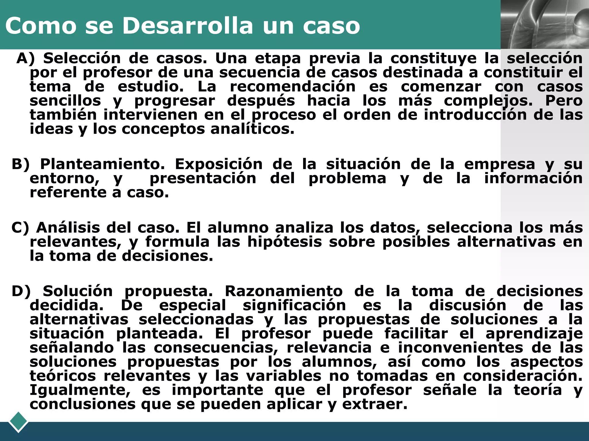 Como se Desarrolla un caso                                    LOGO
A) Selección de casos. Una etapa previa la constituye la selección
 por el profesor de una secuencia de casos destinada a constituir el
 tema de estudio. La recomendación es comenzar con casos
 sencillos y progresar después hacia los más complejos. Pero
 también intervienen en el proceso el orden de introducción de las
 ideas y los conceptos analíticos.

B) Planteamiento. Exposición de la situación de la empresa y su
  entorno, y    presentación del problema y de la información
  referente a caso.

C) Análisis del caso. El alumno analiza los datos, selecciona los más
  relevantes, y formula las hipótesis sobre posibles alternativas en
  la toma de decisiones.

D) Solución propuesta. Razonamiento de la toma de decisiones
  decidida. De especial significación es la discusión de las
  alternativas seleccionadas y las propuestas de soluciones a la
  situación planteada. El profesor puede facilitar el aprendizaje
  señalando las consecuencias, relevancia e inconvenientes de las
  soluciones propuestas por los alumnos, así como los aspectos
  teóricos relevantes y las variables no tomadas en consideración.
  Igualmente, es importante que el profesor señale la teoría y
  conclusiones que se pueden aplicar y extraer.
 